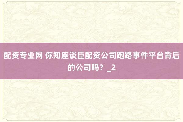 配资专业网 你知座谈臣配资公司跑路事件平台背后的公司吗？_2