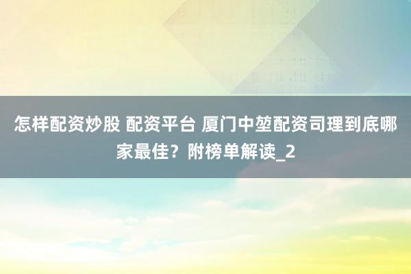 怎样配资炒股 配资平台 厦门中堃配资司理到底哪家最佳？附榜单解读_2
