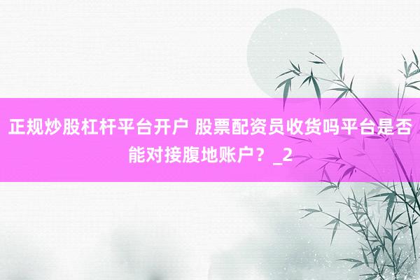 正规炒股杠杆平台开户 股票配资员收货吗平台是否能对接腹地账户？_2
