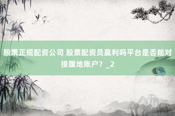 股票正规配资公司 股票配资员赢利吗平台是否能对接腹地账户？_2