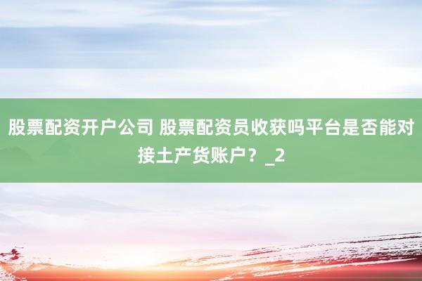 股票配资开户公司 股票配资员收获吗平台是否能对接土产货账户？_2