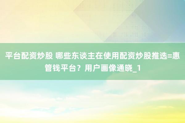 平台配资炒股 哪些东谈主在使用配资炒股推选=惠管钱平台？用户画像通晓_1