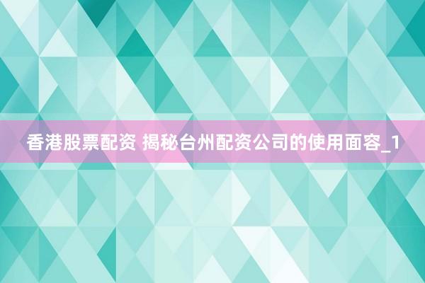 香港股票配资 揭秘台州配资公司的使用面容_1
