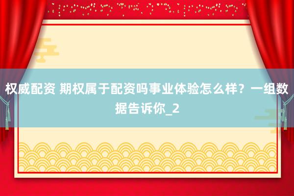 权威配资 期权属于配资吗事业体验怎么样？一组数据告诉你_2