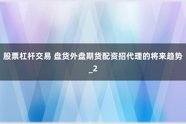 股票杠杆交易 盘货外盘期货配资招代理的将来趋势_2