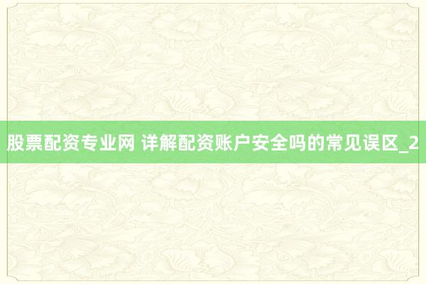 股票配资专业网 详解配资账户安全吗的常见误区_2