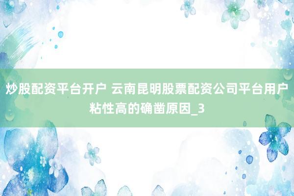 炒股配资平台开户 云南昆明股票配资公司平台用户粘性高的确凿原因_3