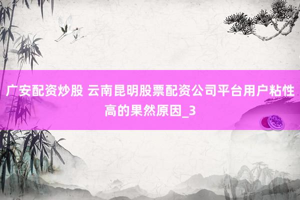 广安配资炒股 云南昆明股票配资公司平台用户粘性高的果然原因_3