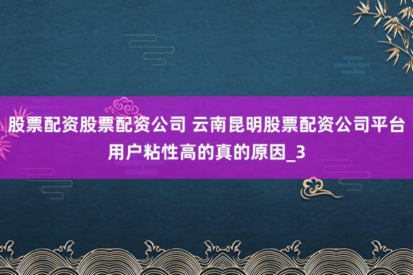 股票配资股票配资公司 云南昆明股票配资公司平台用户粘性高的真的原因_3