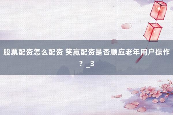 股票配资怎么配资 笑赢配资是否顺应老年用户操作？_3