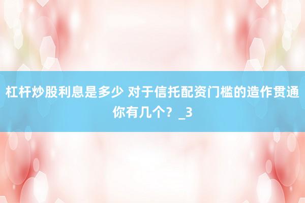杠杆炒股利息是多少 对于信托配资门槛的造作贯通你有几个？_3