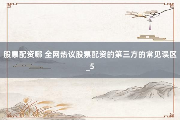 股票配资哪 全网热议股票配资的第三方的常见误区_5
