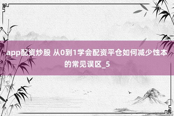 app配资炒股 从0到1学会配资平仓如何减少蚀本的常见误区_5