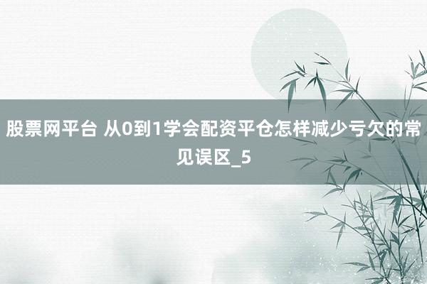 股票网平台 从0到1学会配资平仓怎样减少亏欠的常见误区_5
