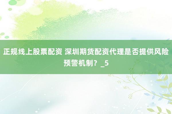 正规线上股票配资 深圳期货配资代理是否提供风险预警机制？_5