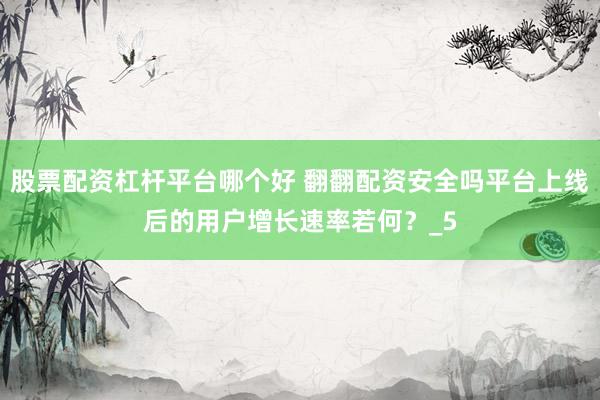 股票配资杠杆平台哪个好 翻翻配资安全吗平台上线后的用户增长速率若何？_5