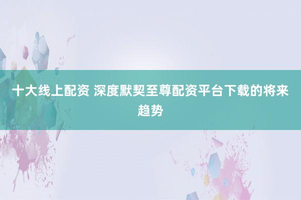 十大线上配资 深度默契至尊配资平台下载的将来趋势
