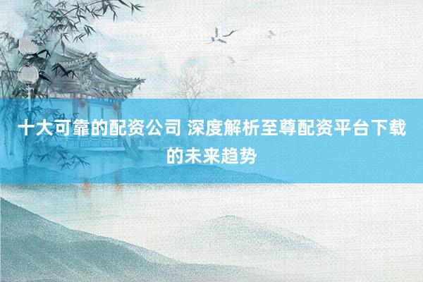 十大可靠的配资公司 深度解析至尊配资平台下载的未来趋势
