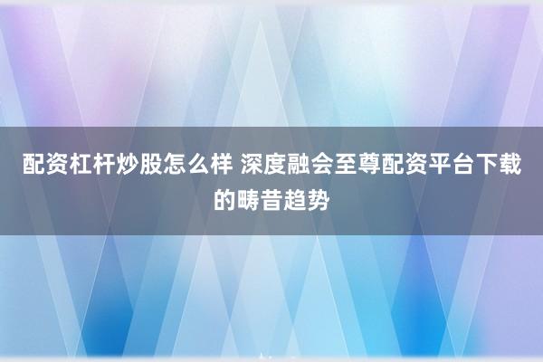 配资杠杆炒股怎么样 深度融会至尊配资平台下载的畴昔趋势