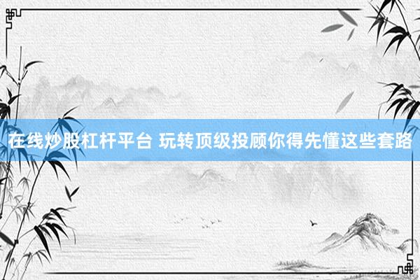 在线炒股杠杆平台 玩转顶级投顾你得先懂这些套路