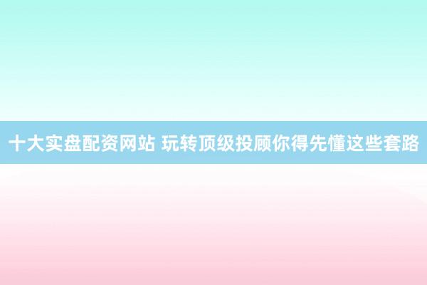 十大实盘配资网站 玩转顶级投顾你得先懂这些套路