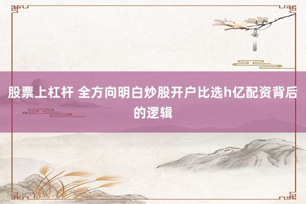 股票上杠杆 全方向明白炒股开户比选h亿配资背后的逻辑
