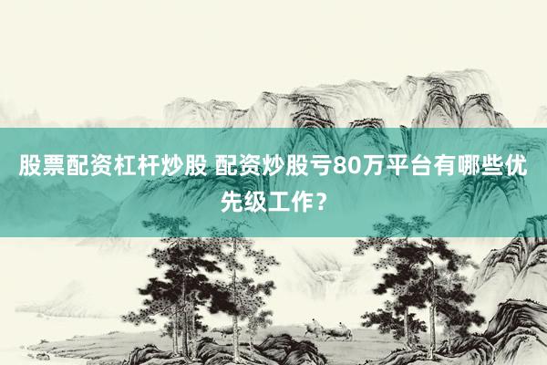 股票配资杠杆炒股 配资炒股亏80万平台有哪些优先级工作？