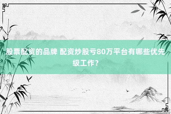 股票配资的品牌 配资炒股亏80万平台有哪些优先级工作？