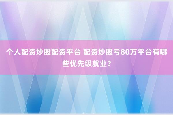 个人配资炒股配资平台 配资炒股亏80万平台有哪些优先级就业？