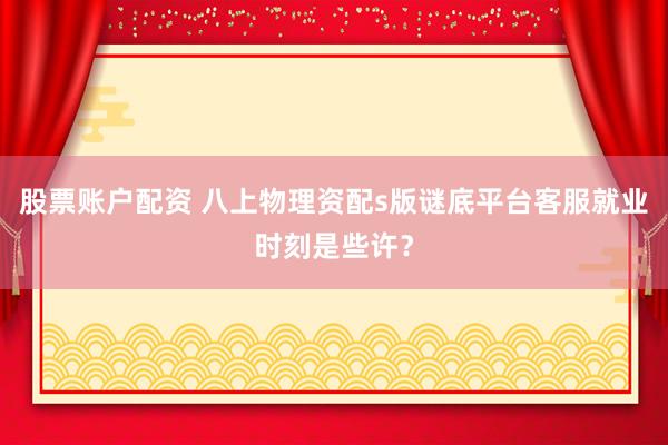 股票账户配资 八上物理资配s版谜底平台客服就业时刻是些许？