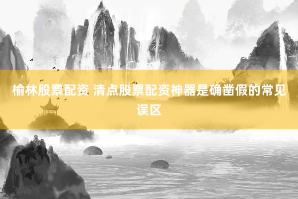 榆林股票配资 清点股票配资神器是确凿假的常见误区