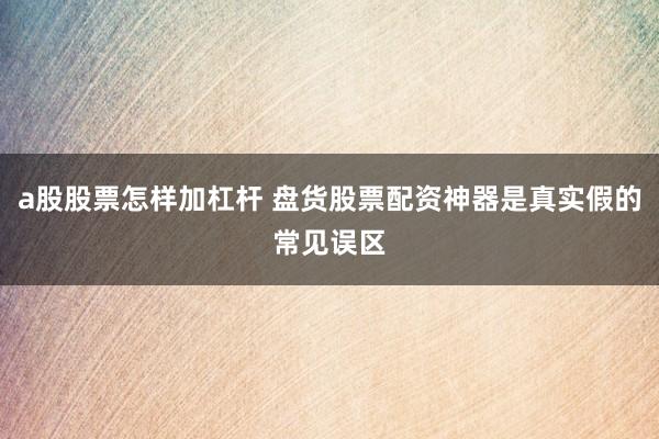 a股股票怎样加杠杆 盘货股票配资神器是真实假的常见误区
