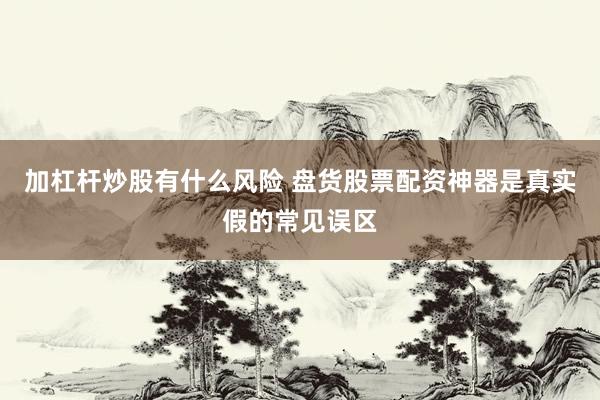 加杠杆炒股有什么风险 盘货股票配资神器是真实假的常见误区
