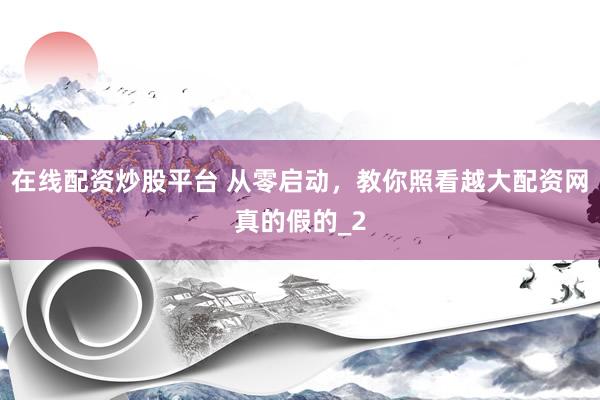 在线配资炒股平台 从零启动，教你照看越大配资网真的假的_2