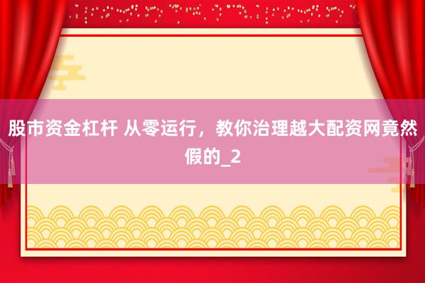 股市资金杠杆 从零运行,教你治理越大配资网竟然假的_2