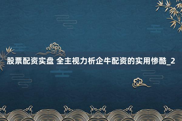 股票配资实盘 全主视力析企牛配资的实用惨酷_2