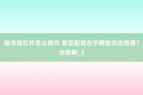 股市加杠杆怎么操作 普臣配资合乎哪些交往格调？全拆解_3