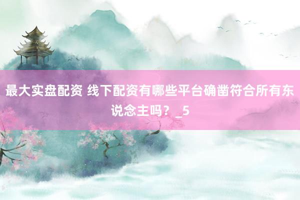 最大实盘配资 线下配资有哪些平台确凿符合所有东说念主吗？_5