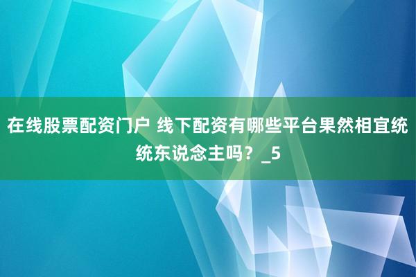 在线股票配资门户 线下配资有哪些平台果然相宜统统东说念主吗？_5