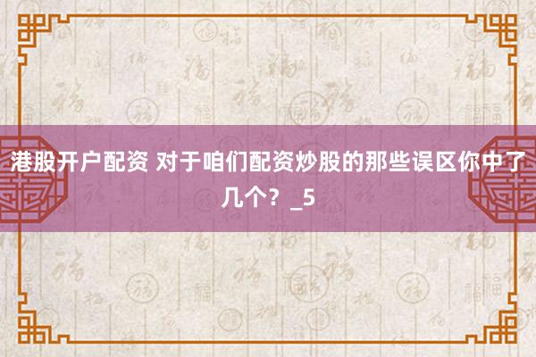港股开户配资 对于咱们配资炒股的那些误区你中了几个？_5
