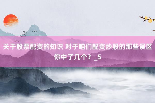 关于股票配资的知识 对于咱们配资炒股的那些误区你中了几个？_5