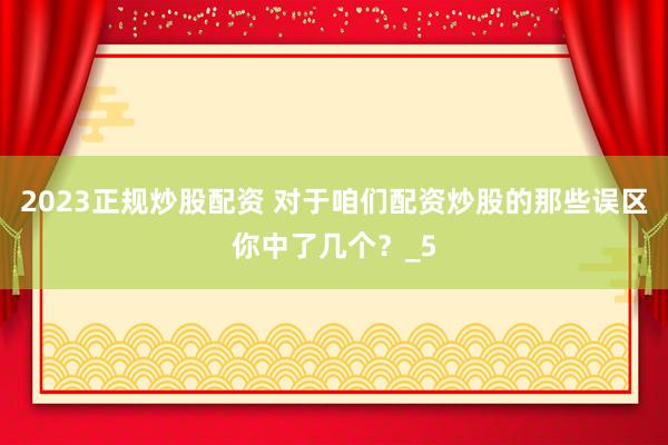 2023正规炒股配资 对于咱们配资炒股的那些误区你中了几个？_5