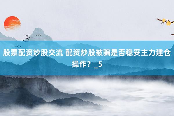 股票配资炒股交流 配资炒股被骗是否稳妥主力建仓操作？_5