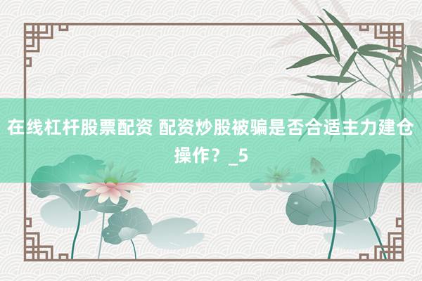 在线杠杆股票配资 配资炒股被骗是否合适主力建仓操作？_5
