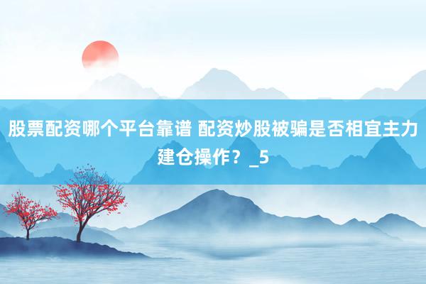 股票配资哪个平台靠谱 配资炒股被骗是否相宜主力建仓操作？_5