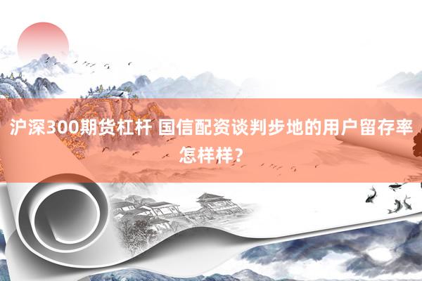 沪深300期货杠杆 国信配资谈判步地的用户留存率怎样样？