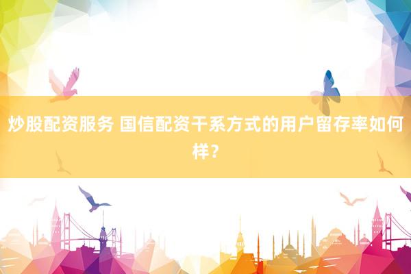 炒股配资服务 国信配资干系方式的用户留存率如何样？