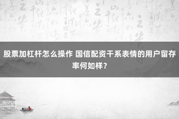 股票加杠杆怎么操作 国信配资干系表情的用户留存率何如样？