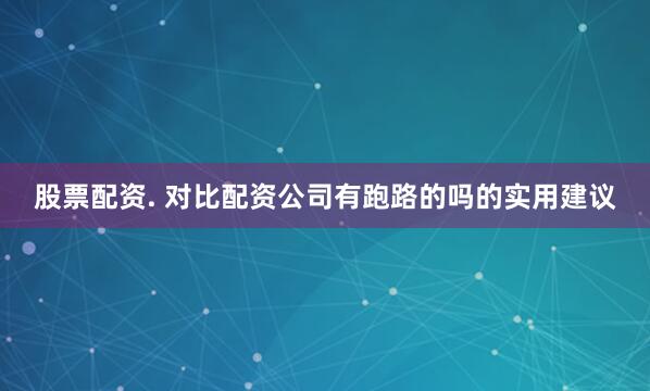 股票配资. 对比配资公司有跑路的吗的实用建议