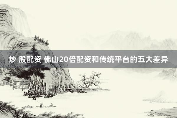 炒 股配资 佛山20倍配资和传统平台的五大差异